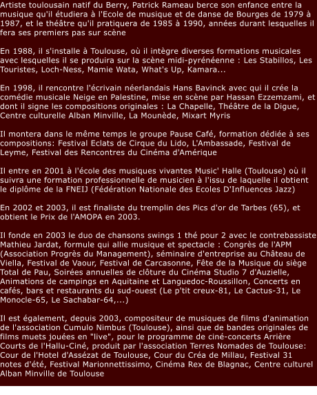 Artiste toulousain natif du Berry, Patrick Rameau berce son enfance entre la musique qu'il tudiera  l'Ecole de musique et de danse de Bourges de 1979  1987, et le thtre qu'il pratiquera de 1985  1990, annes durant lesquelles il fera ses premiers pas sur scne  En 1988, il s'installe  Toulouse, o il intgre diverses formations musicales avec lesquelles il se produira sur la scne midi-pyrnenne : Les Stabillos, Les Touristes, Loch-Ness, Mamie Wata, What's Up, Kamara...  En 1998, il rencontre l'crivain nerlandais Hans Bavinck avec qui il cre la comdie musicale Neige en Palestine, mise en scne par Hassan Ezzemzami, et dont il signe les compositions originales : La Chapelle, Thtre de la Digue, Centre culturelle Alban Minville, La Mounde, Mixart Myris  Il montera dans le mme temps le groupe Pause Caf, formation ddie  ses compositions: Festival Eclats de Cirque du Lido, L'Ambassade, Festival de Leyme, Festival des Rencontres du Cinma d'Amrique  Il entre en 2001  l'cole des musiques vivantes Music' Halle (Toulouse) o il suivra une formation professionnelle de musicien  l'issu de laquelle il obtient le diplme de la FNEIJ (Fdration Nationale des Ecoles D'Influences Jazz)  En 2002 et 2003, il est finaliste du tremplin des Pics d'or de Tarbes (65), et obtient le Prix de l'AMOPA en 2003.  Il fonde en 2003 le duo de chansons swings 1 th pour 2 avec le contrebassiste Mathieu Jardat, formule qui allie musique et spectacle : Congrs de l'APM (Association Progrs du Management), sminaire d'entreprise au Chteau de Viella, Festival de Vaour, Festival de Carcasonne, Fte de la Musique du sige Total de Pau, Soires annuelles de clture du Cinma Studio 7 d'Auzielle, Animations de campings en Aquitaine et Languedoc-Roussillon, Concerts en cafs, bars et restaurants du sud-ouest (Le p'tit creux-81, Le Cactus-31, Le Monocle-65, Le Sachabar-64,...)  Il est galement, depuis 2003, compositeur de musiques de films d'animation de l'association Cumulo Nimbus (Toulouse), ainsi que de bandes originales de films muets joues en "live", pour le programme de cin-concerts Arrire Courts de l'Hallu-Cin, produit par l'association Terres Nomades de Toulouse: Cour de l'Hotel d'Asszat de Toulouse, Cour du Cra de Millau, Festival 31 notes d't, Festival Marionnettissimo, Cinma Rex de Blagnac, Centre culturel Alban Minville de Toulouse