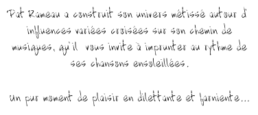 Pat Rameau a construit son univers mtiss autour d influences varies croises sur son chemin de musiques, quil  vous invite  imprunter au rythme de ses chansons ensoleilles.  Un pur moment de plaisir en dilettante et farniente...